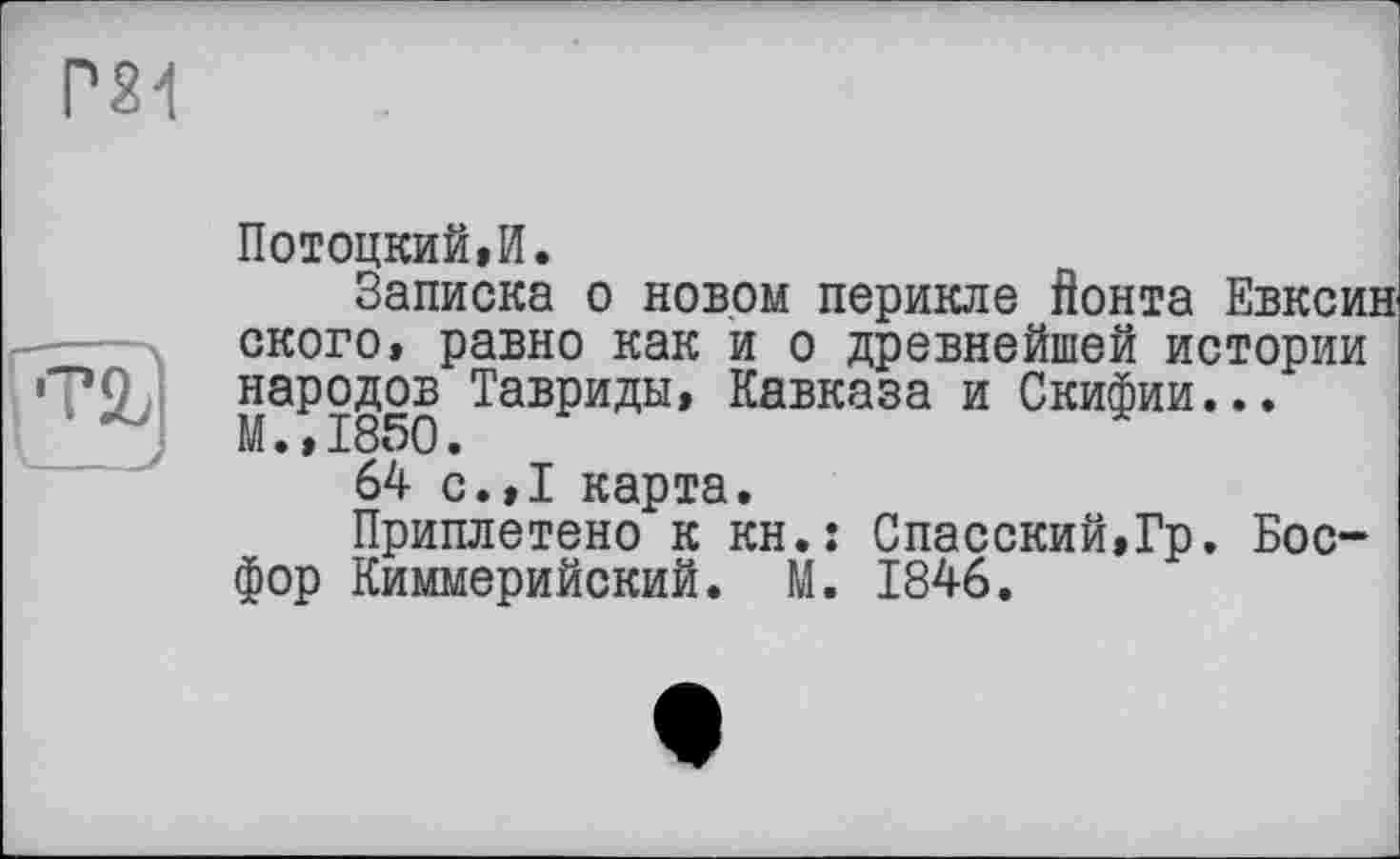 ﻿Р24
і 'ТІ'
Потоцкий,И.
Записка о новом перикле Йонта Евксин ского, равно как и о древнейшей истории народов Тавриды, Кавказа и Скифии... М.,1850.
64 с.,1 карта.
Приплетено к кн.: Спасский,Гр. Босфор Киммерийский. М. 1846.